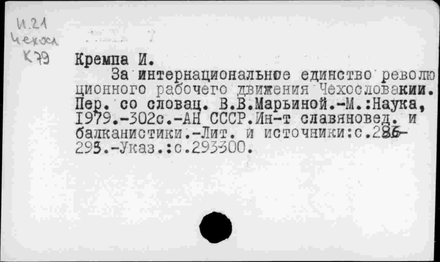 ﻿и. 14
<73
Кремпа И.
За интернациональное единство револ ционного рабочего движения Чехословакии Пер. со словац. В.В.Марьиной.-М.:Наука, 1979.-302с.-АН СССР.Ин-т славяновед, и балканистики.-Лит. и источники:с.285-295.-Указ.:с.293500.